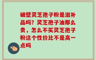 破壁灵芝孢子粉是滋补品吗？灵芝孢子油那么贵，怎么不买灵芝孢子粉这个性价比不是高一点吗