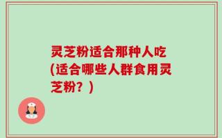 灵芝粉适合那种人吃 (适合哪些人群食用灵芝粉？)