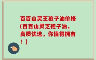 百百山灵芝孢子油价格(百百山灵芝孢子油，高质优选，你值得拥有！)