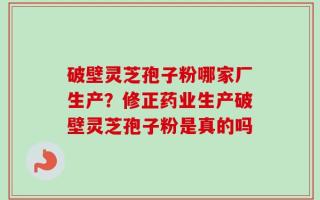 破壁灵芝孢子粉哪家厂生产？修正药业生产破壁灵芝孢子粉是真的吗