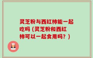 灵芝粉与西红柿能一起吃吗 (灵芝粉和西红柿可以一起食用吗？)