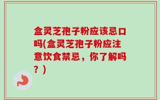 盒灵芝孢子粉应该忌口吗(盒灵芝孢子粉应注意饮食禁忌，你了解吗？)