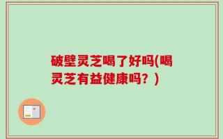 破壁灵芝喝了好吗(喝灵芝有益健康吗？)