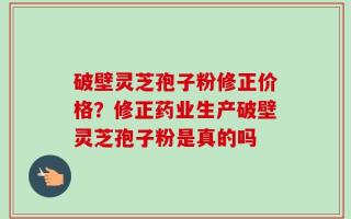 破壁灵芝孢子粉修正价格？修正药业生产破壁灵芝孢子粉是真的吗