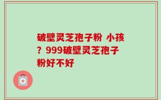破壁灵芝孢子粉 小孩？999破壁灵芝孢子粉好不好