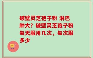 破壁灵芝孢子粉 淋巴肿大？破壁灵芝孢子粉每天服用几次，每次服多少