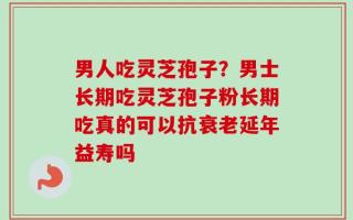 男人吃灵芝孢子？男士长期吃灵芝孢子粉长期吃真的可以抗衰老延年益寿吗