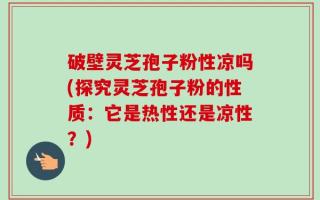 破壁灵芝孢子粉性凉吗(探究灵芝孢子粉的性质：它是热性还是凉性？)