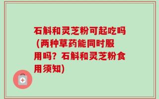 石斛和灵芝粉可起吃吗 (两种草药能同时服用吗？石斛和灵芝粉食用须知)