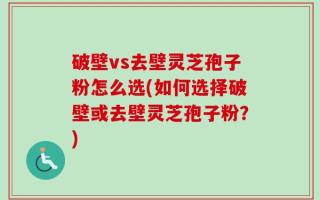 破壁vs去壁灵芝孢子粉怎么选(如何选择破壁或去壁灵芝孢子粉？)