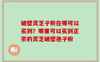破壁灵芝子粉在哪可以买到？哪里可以买到正宗的灵芝破壁孢子粉
