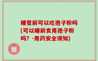 睡觉前可以吃孢子粉吗(可以睡前食用孢子粉吗？-用药安全须知)