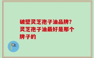 破壁灵芝孢子油品牌？灵芝孢子油最好是那个牌子的