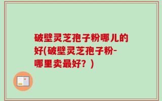 破壁灵芝孢子粉哪儿的好(破壁灵芝孢子粉-哪里卖最好？)