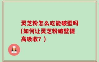 灵芝粉怎么吃能破壁吗(如何让灵芝粉破壁提高吸收？)