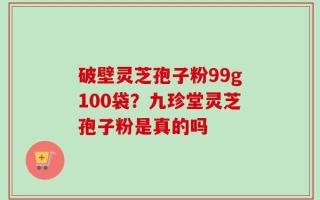 破壁灵芝孢子粉99g100袋？九珍堂灵芝孢子粉是真的吗