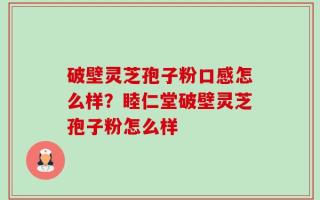 破壁灵芝孢子粉口感怎么样？睦仁堂破壁灵芝孢子粉怎么样