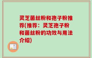 灵芝菌丝粉和孢子粉推荐(推荐：灵芝孢子粉和菌丝粉的功效与用法介绍)
