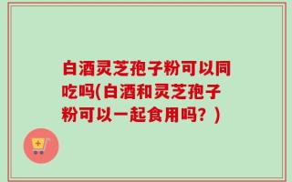 白酒灵芝孢子粉可以同吃吗(白酒和灵芝孢子粉可以一起食用吗？)