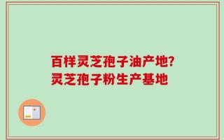 百样灵芝孢子油产地？灵芝孢子粉生产基地