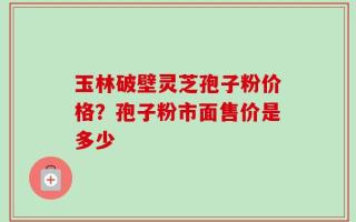 玉林破壁灵芝孢子粉价格？孢子粉市面售价是多少