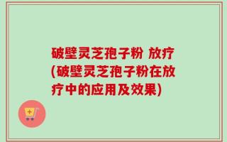 破壁灵芝孢子粉 放疗(破壁灵芝孢子粉在放疗中的应用及效果)