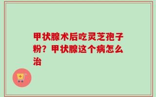 甲状腺术后吃灵芝孢子粉？甲状腺这个病怎么治