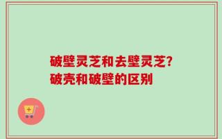 破壁灵芝和去壁灵芝？破壳和破壁的区别