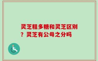 灵芝粗多糖和灵芝区别？灵芝有公母之分吗
