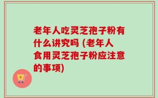 老年人吃灵芝孢子粉有什么讲究吗 (老年人食用灵芝孢子粉应注意的事项)
