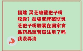 福建 灵芝破壁孢子粉胶囊？盈姿宝牌破壁灵芝孢子粉胶囊在国家食品药品监管局注册了吗我没弄清