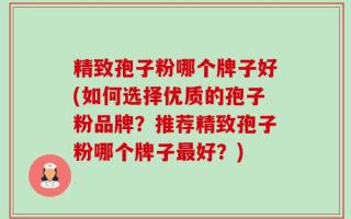 精致孢子粉哪个牌子好(如何选择优质的孢子粉品牌？推荐精致孢子粉哪个牌子最好？)