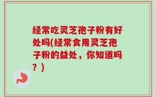 经常吃灵芝孢子粉有好处吗(经常食用灵芝孢子粉的益处，你知道吗？)