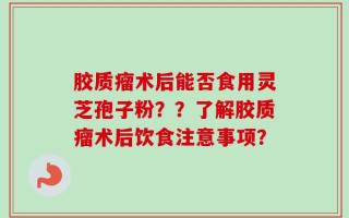 胶质瘤术后能否食用灵芝孢子粉？？了解胶质瘤术后饮食注意事项？