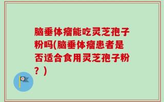 脑垂体瘤能吃灵芝孢子粉吗(脑垂体瘤患者是否适合食用灵芝孢子粉？)