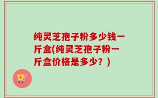 纯灵芝孢子粉多少钱一斤盒(纯灵芝孢子粉一斤盒价格是多少？)