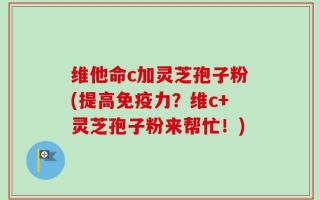 维他命c加灵芝孢子粉(提高免疫力？维c+灵芝孢子粉来帮忙！)
