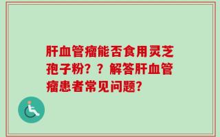 肝血管瘤能否食用灵芝孢子粉？？解答肝血管瘤患者常见问题？
