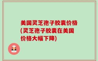 美国灵芝孢子胶囊价格(灵芝孢子胶囊在美国价格大幅下降)