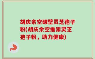 胡庆余空破壁灵芝孢子粉(胡庆余空推崇灵芝孢子粉，助力健康)