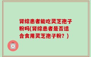 肾综患者能吃灵芝孢子粉吗(肾综患者是否适合食用灵芝孢子粉？)