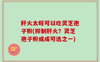 肝火太旺可以吃灵芝孢子粉(抑制肝火？灵芝孢子粉或成可选之一)