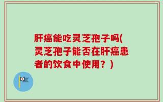 肝癌能吃灵芝孢子吗(灵芝孢子能否在肝癌患者的饮食中使用？)