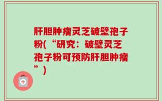 肝胆肿瘤灵芝破壁孢子粉(“研究：破壁灵芝孢子粉可预防肝胆肿瘤”)