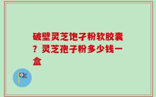 破壁灵芝饱孑粉软胶囊？灵芝孢子粉多少钱一盒