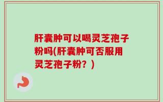 肝囊肿可以喝灵芝孢子粉吗(肝囊肿可否服用灵芝孢子粉？)