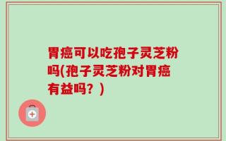 胃癌可以吃孢子灵芝粉吗(孢子灵芝粉对胃癌有益吗？)