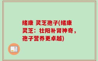 绪康 灵芝孢子(绪康灵芝：壮阳补肾神奇，孢子营养更卓越)