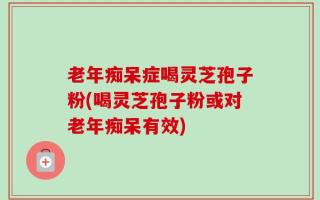 老年痴呆症喝灵芝孢子粉(喝灵芝孢子粉或对老年痴呆有效)