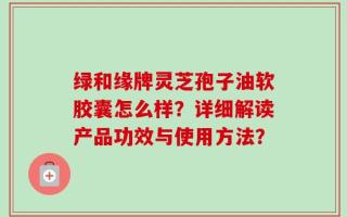 绿和缘牌灵芝孢子油软胶囊怎么样？详细解读产品功效与使用方法？